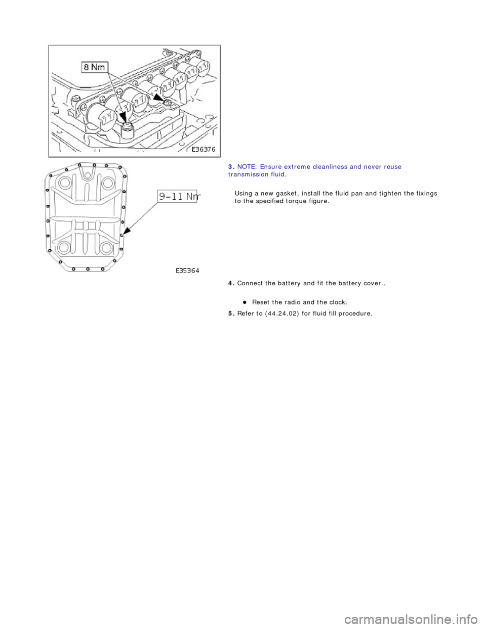 JAGUAR X308 1998 2.G Workshop Manual  
 
 
 
3. NOTE: Ensure extreme clea nliness and never reuse 
transmission fluid. 
Using a new gasket, install the fl uid pan and tighten the fixings 
to the specified torque figure. 
4.  Connect the 