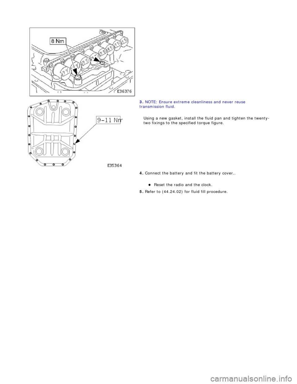 JAGUAR X308 1998 2.G Workshop Manual  
 
 
 
3. NOTE: Ensure extreme clea nliness and never reuse 
transmission fluid. 
Using a new gasket, install the fl uid pan and tighten the twenty-
two fixings to the specified torque figure. 
4.  C
