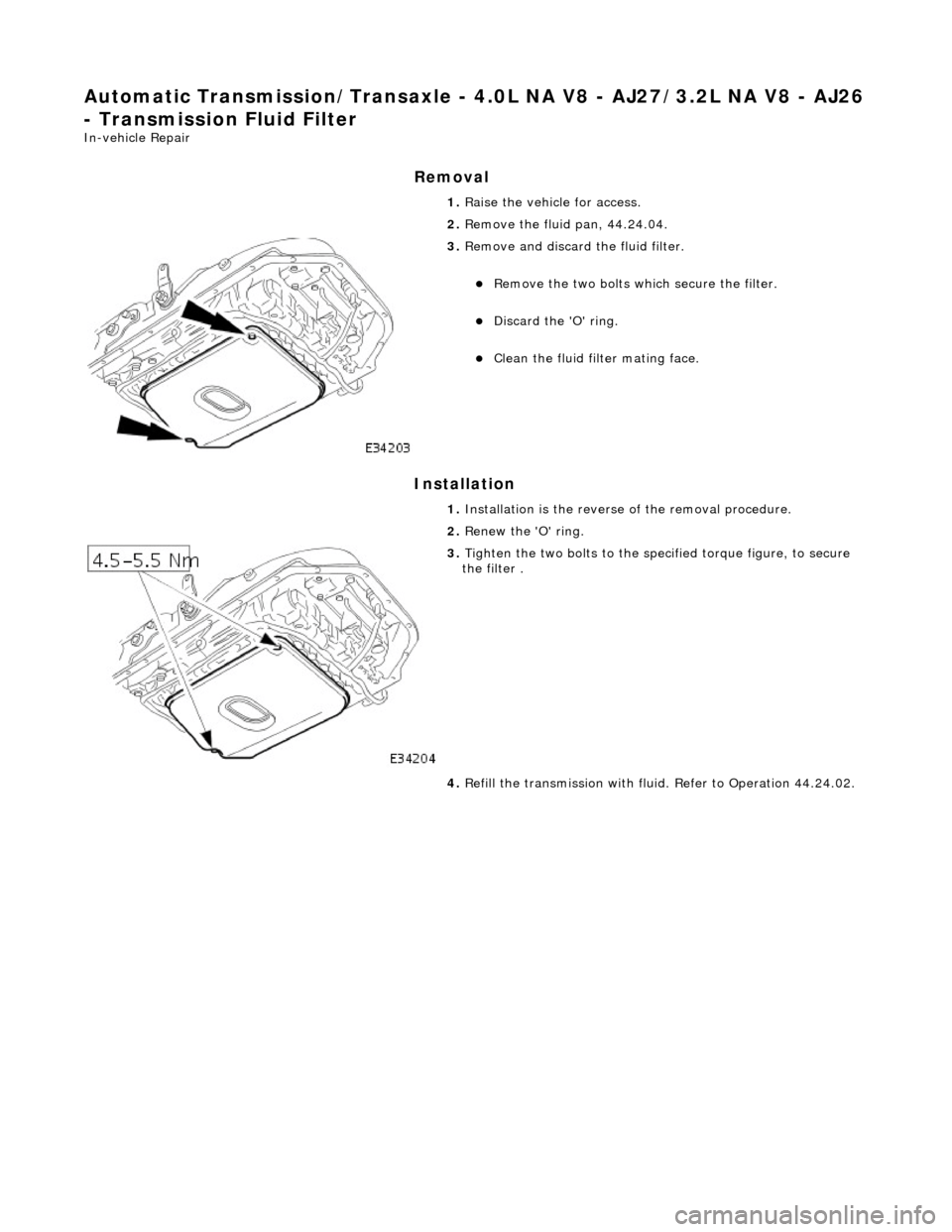 JAGUAR X308 1998 2.G Workshop Manual Automatic Transmission/Transaxle - 4.0L NA V8 - AJ27/3.2L NA V8 - AJ26 
- Transmission Fluid Filter 
In-vehicle Repair 
Removal 
Installation 
 
  1. 
Raise the vehicle for access. 
2.  Remove the flu
