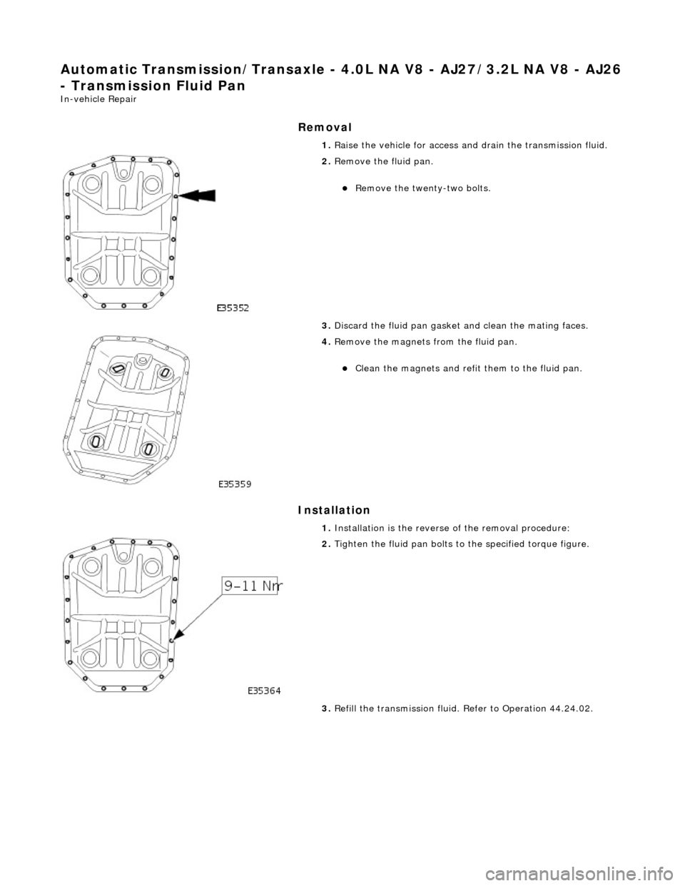 JAGUAR X308 1998 2.G Workshop Manual Automatic Transmission/Transaxle - 4.0L NA V8 - AJ27/3.2L NA V8 - AJ26 
- Transmission Fluid Pan 
In-vehicle Repair 
Removal 
Installation 
 
  1. 
Raise the vehicle for access and drain the transmiss