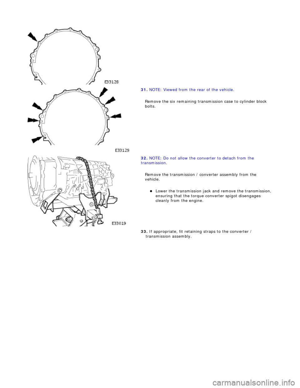 JAGUAR X308 1998 2.G Workshop Manual  
  
 
31. 
NOTE: Viewed from the rear of the vehicle. 
Remove the six remaining transmission case to cylinder block 
bolts. 
 
32.  NOTE: Do not allow the converter to detach from the 
transmission. 
