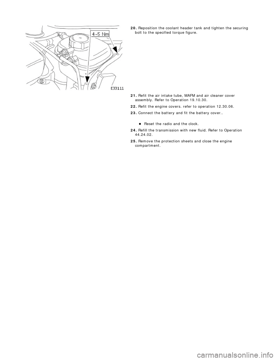 JAGUAR X308 1998 2.G Workshop Manual  
 
 
20. Reposition the coolant header tank and tighten the securing 
bolt to the specified torque figure. 
21.  Refit the air intake tube, MAFM and air cleaner cover 
assembly. Refer to Operation 19