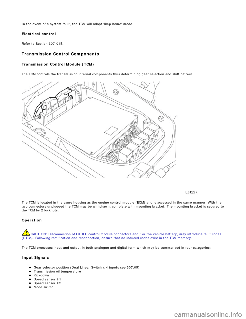 JAGUAR X308 1998 2.G Workshop Manual In the event of a system fault, the TCM will adopt limp home mode.
Electrical control
Refer to Section 307-01B.
Transmission Control Components
Transmission Control Module (TCM)
The TCM control JAGUAR X308 1998 2.G Workshop Manual In the event of a system fault, the TCM will adopt limp home mode.
Electrical control
Refer to Section 307-01B.
Transmission Control Components
Transmission Control Module (TCM)
The TCM control