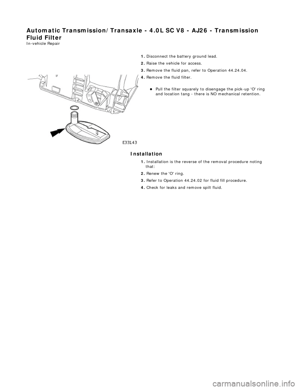 JAGUAR X308 1998 2.G Workshop Manual Automatic Transmission/Transaxle - 4.0L SC V8 - AJ26 - Transmission 
Fluid Filter 
In-vehicle Repair 
Installation 
 
  1. 
Disconnect the battery ground lead. 
2.  Raise the vehicle for access. 
3.  