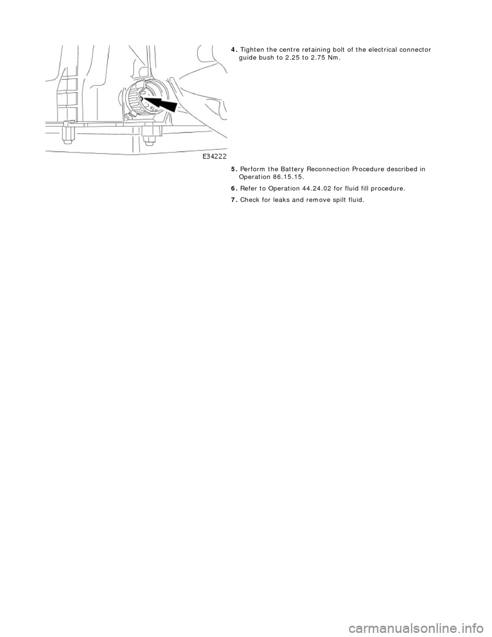 JAGUAR X308 1998 2.G Workshop Manual  
 
 
4. Tighten the centre  retaining bolt of the electrical connector 
guide bush to 2.25 to 2.75 Nm. 
5.  Perform the Battery Reconnection Procedure described in 
Operation 86.15.15. 
6.  Refer to 