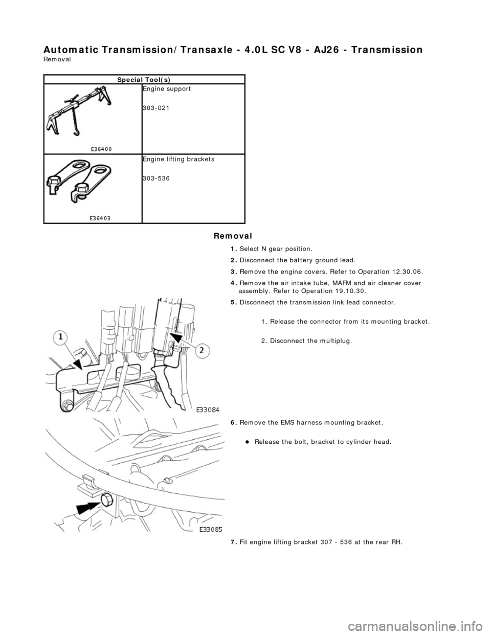 JAGUAR X308 1998 2.G Workshop Manual Automatic Transmission/Transaxle - 4.0L SC V8 - AJ26 - Transmission 
Removal 
Removal 
Special Tool(s)
 
Engine support 
303-021 
 
Engine lifting brackets 
303-536 
1. Select N gear position. 
2.  Di