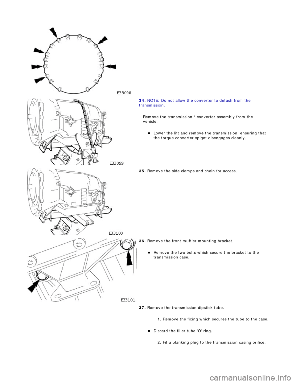 JAGUAR X308 1998 2.G Workshop Manual  
 
34. NOTE: Do not allow the converter to detach from the 
transmission. 
Remove the transmission / converter assembly from the 
vehicle. 
Lower the lift and remove the  transmission, ensuring th
