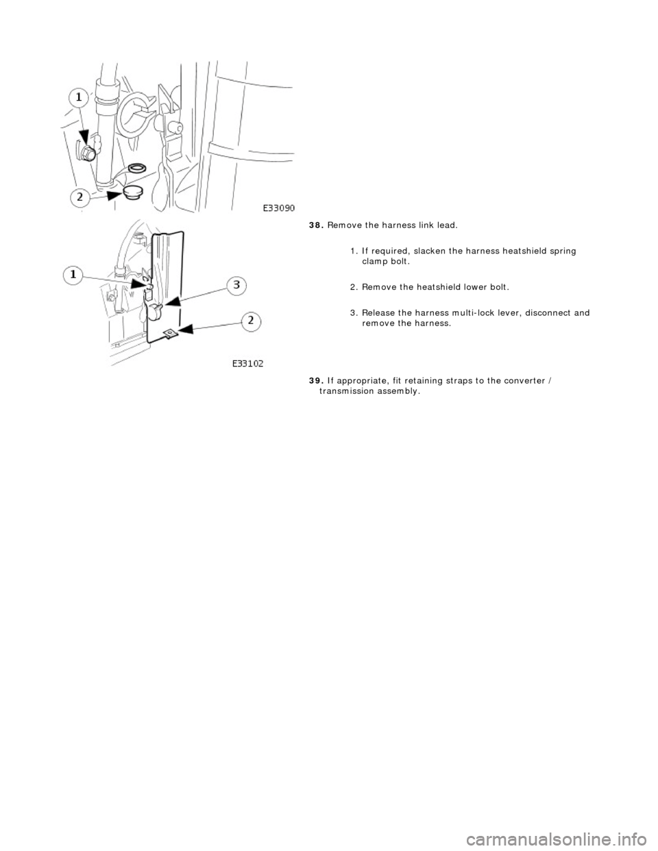 JAGUAR X308 1998 2.G Workshop Manual  
 
 
 
38. Remove the harness link lead. 
1. If required, slacken the  harness heatshield spring 
clamp bolt. 
2. Remove the heatshield lower bolt. 
3. Release the harness multi- lock lever, disconne