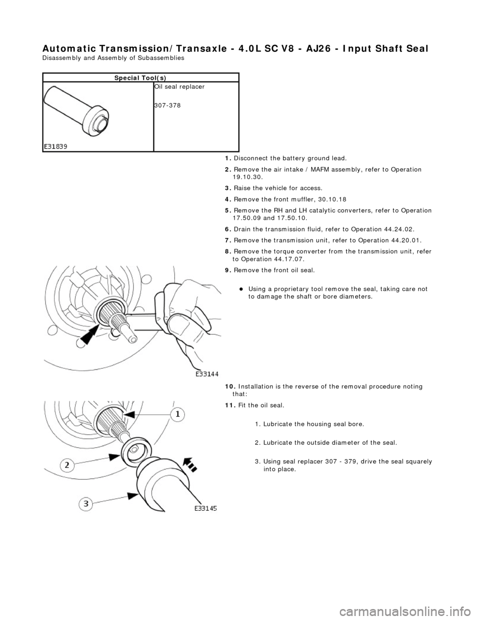 JAGUAR X308 1998 2.G Workshop Manual Automatic Transmission/Transaxle - 4.0L SC V8 - AJ26 - Input Shaft Seal
Disassembly and Assembly of Subassemblies
Special Tool(s)
Oil seal replacer
307-378
1. Disconnect the battery ground l JAGUAR X308 1998 2.G Workshop Manual Automatic Transmission/Transaxle - 4.0L SC V8 - AJ26 - Input Shaft Seal
Disassembly and Assembly of Subassemblies
Special Tool(s)
Oil seal replacer
307-378
1. Disconnect the battery ground l