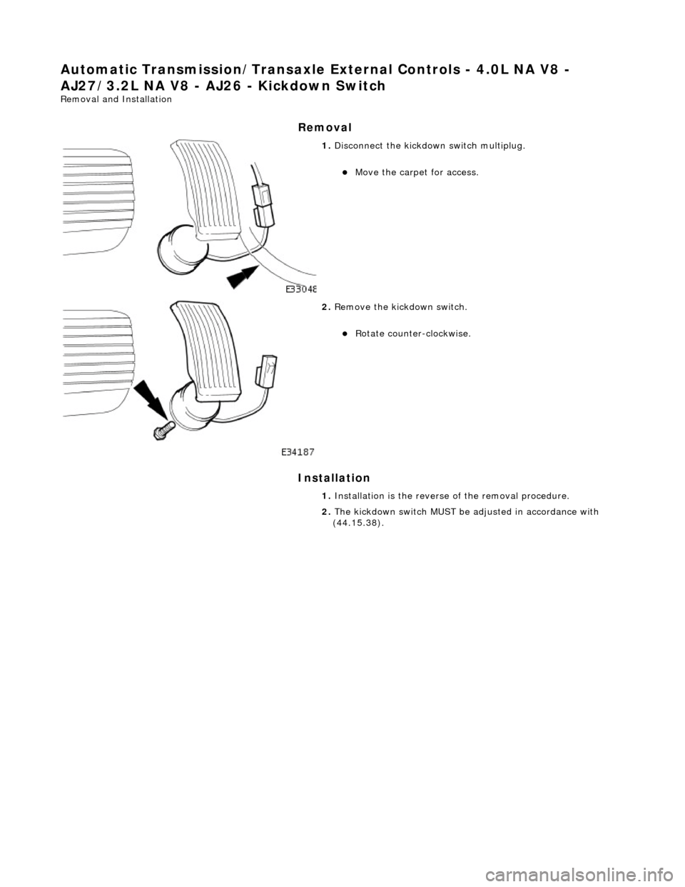 JAGUAR X308 1998 2.G Workshop Manual Automatic Transmission/Transaxle External Controls - 4.0L NA V8 - 
AJ27/3.2L NA V8 - AJ26  - Kickdown Switch 
Removal and Installation 
Removal 
Installation 
 
 
 
1. Disconnect the kickdown switch m