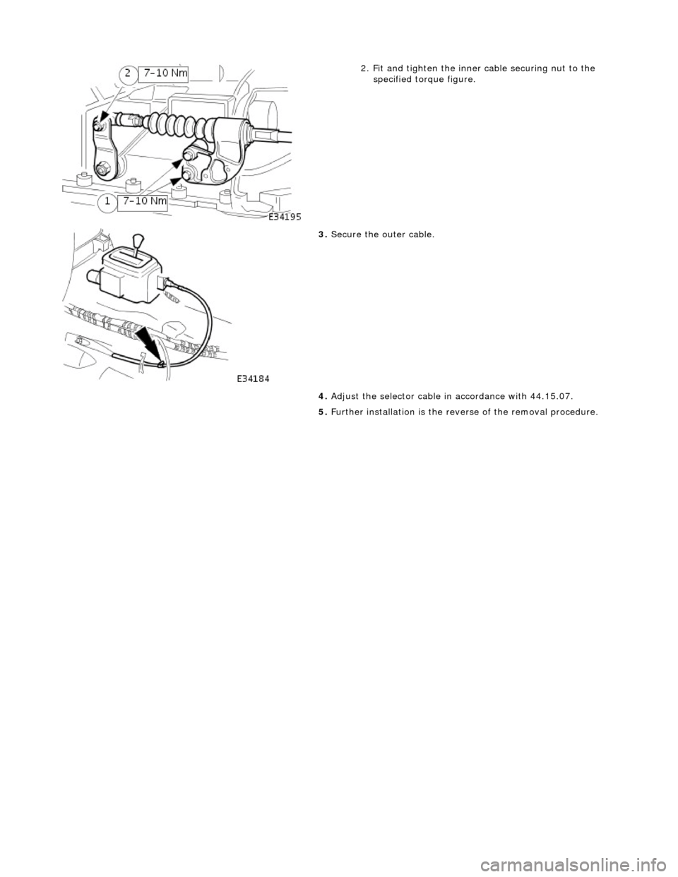JAGUAR X308 1998 2.G Workshop Manual  
 
 
2. Fit and tighten the inner cable securing nut to the 
specified torque figure. 
 
3.  Secure the outer cable. 
4.  Adjust the selector cable in accordance with 44.15.07. 
5.  Further installat