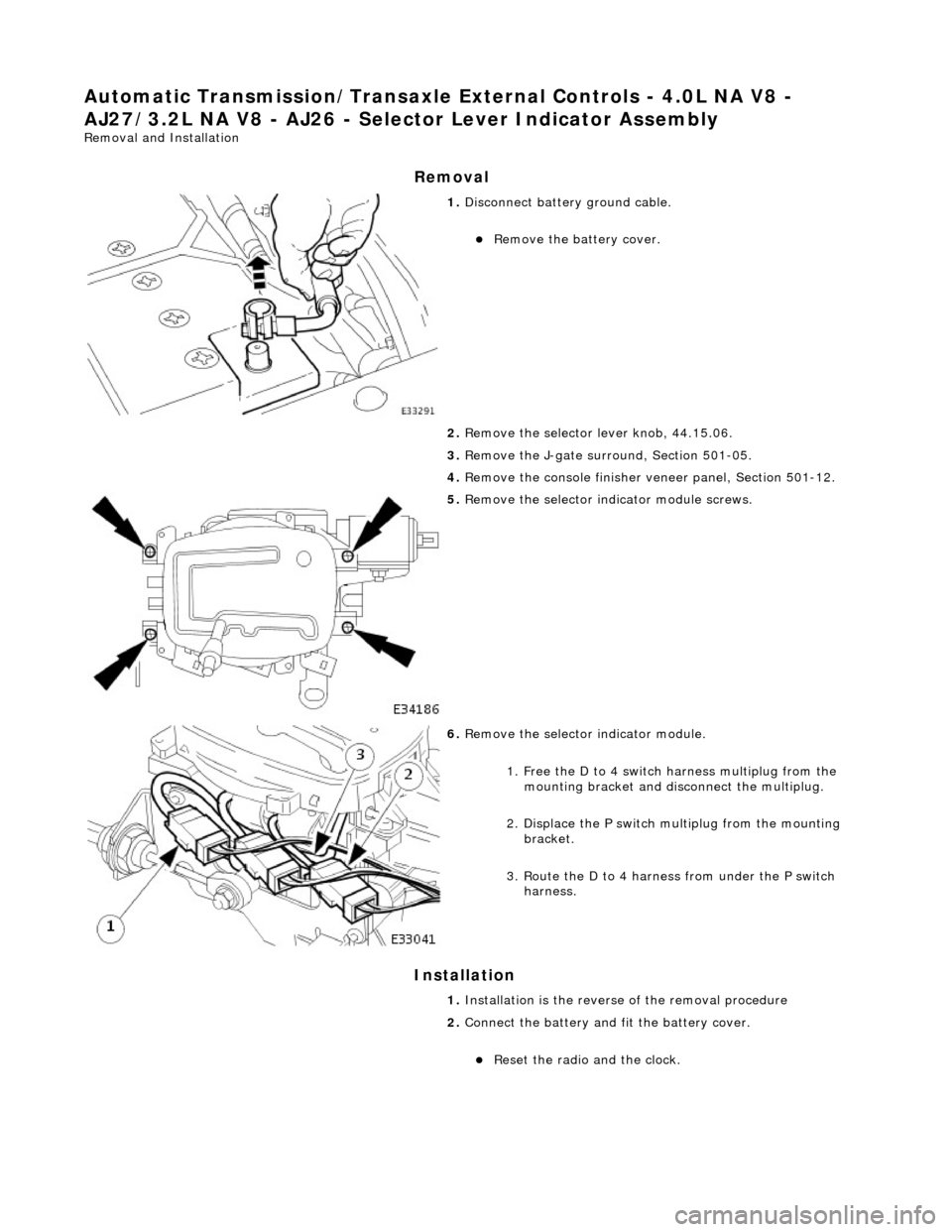 JAGUAR X308 1998 2.G Workshop Manual Automatic Transmission/Transaxle External Controls - 4.0L NA V8 - 
AJ27/3.2L NA V8 - AJ 26 - Selector Lever Indicator Assembly 
Removal and Installation 
Removal 
Installation 
 
 
 
1. Disconnect bat