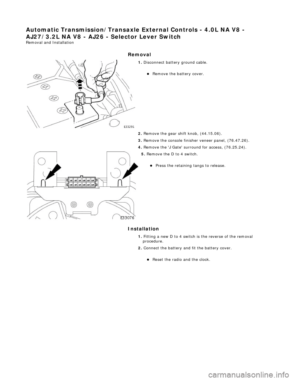 JAGUAR X308 1998 2.G Workshop Manual Automatic Transmission/Transaxle External Controls - 4.0L NA V8 - 
AJ27/3.2L NA V8 - AJ26  - Selector Lever Switch 
Removal and Installation 
Removal 
Installation 
 
 
 
1. Disconnect battery ground 
