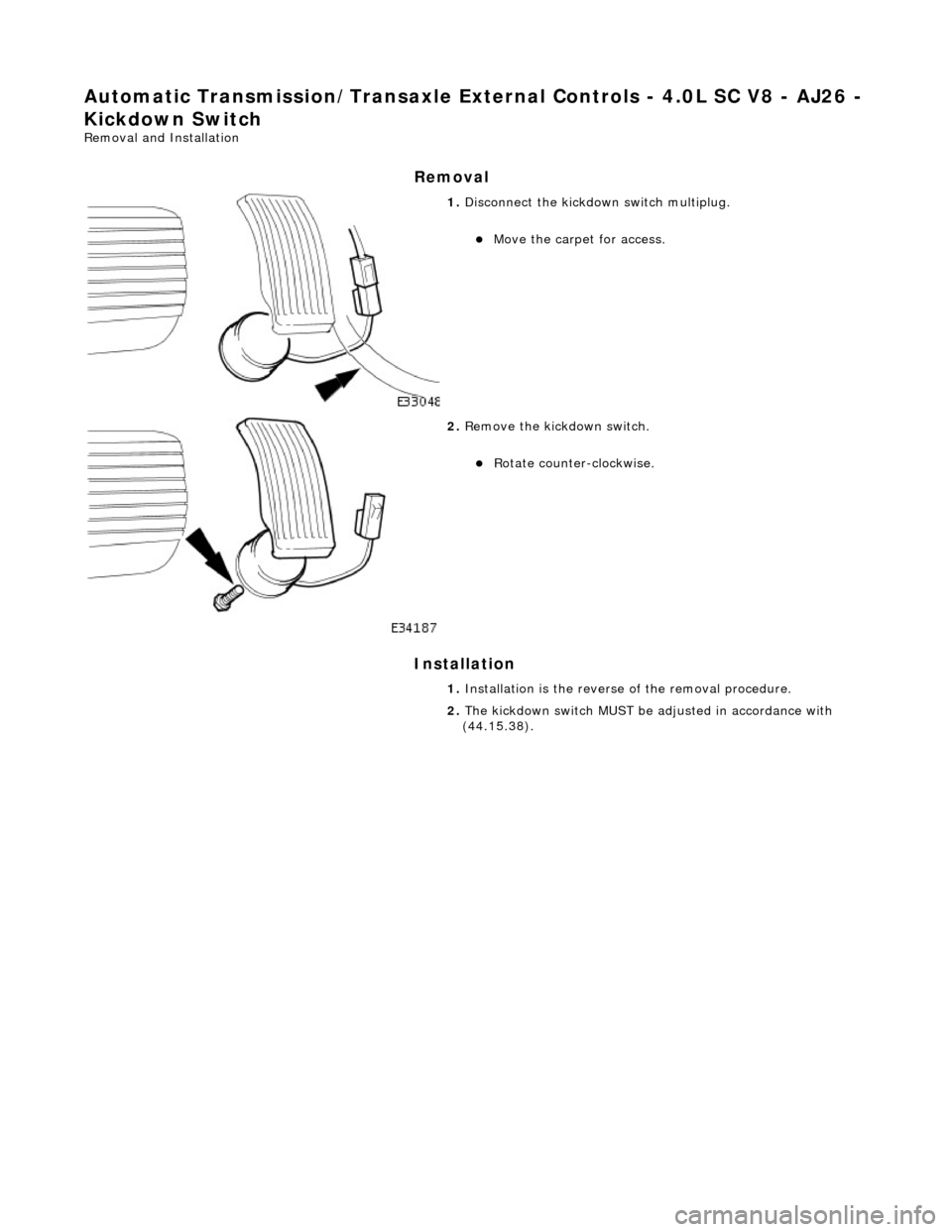 JAGUAR X308 1998 2.G Workshop Manual Automatic Transmission/Transaxle External Contro ls - 4.0L SC V8 - AJ26 - 
Kickdown Switch 
Removal and Installation 
Removal 
Installation 
 
 
 
1. Disconnect the kickdown switch multiplug. 
Move