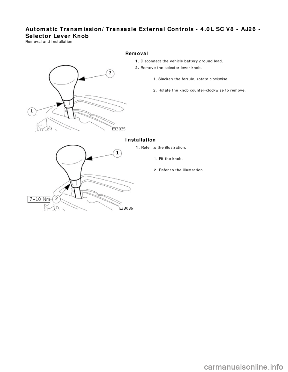 JAGUAR X308 1998 2.G Workshop Manual Automatic Transmission/Transaxle External Contro ls - 4.0L SC V8 - AJ26 - 
Selector Lever Knob 
Removal and Installation 
Removal 
Installation 
 
  1. 
Disconnect the vehicle  battery ground lead. 
 