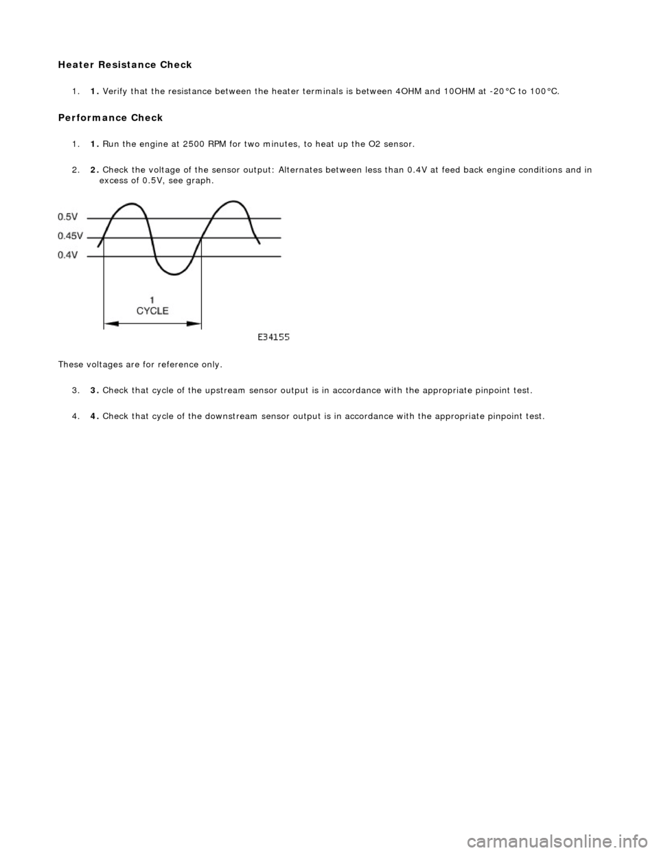 JAGUAR X308 1998 2.G Workshop Manual Heater Resistance Check 
1.1. Verify that the resistance between the heater term inals is between 4OHM and 10OHM at -20°C to 100°C. 
Performance Check 
1.1. Run the engine at 2500 RPM for two minute