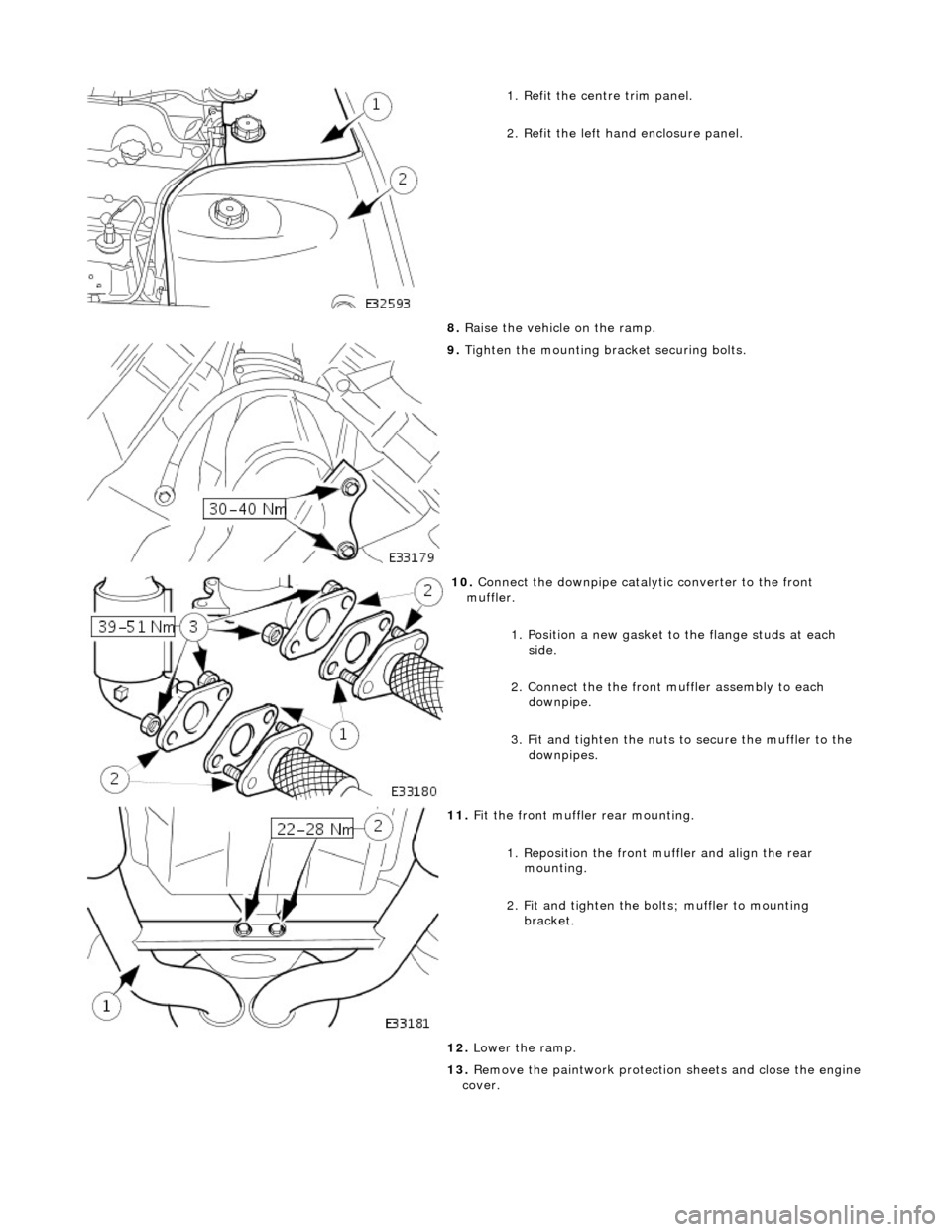 JAGUAR X308 1998 2.G Workshop Manual  
  
1
 . Refit the centre trim panel. 
2. Refit the left hand enclosure panel. 
8.  Raise the vehicle on the ramp. 
 
9.  Tigh
 ten the mounting brac
ket securing bolts. 
 
10
 . 
Connect the downpip