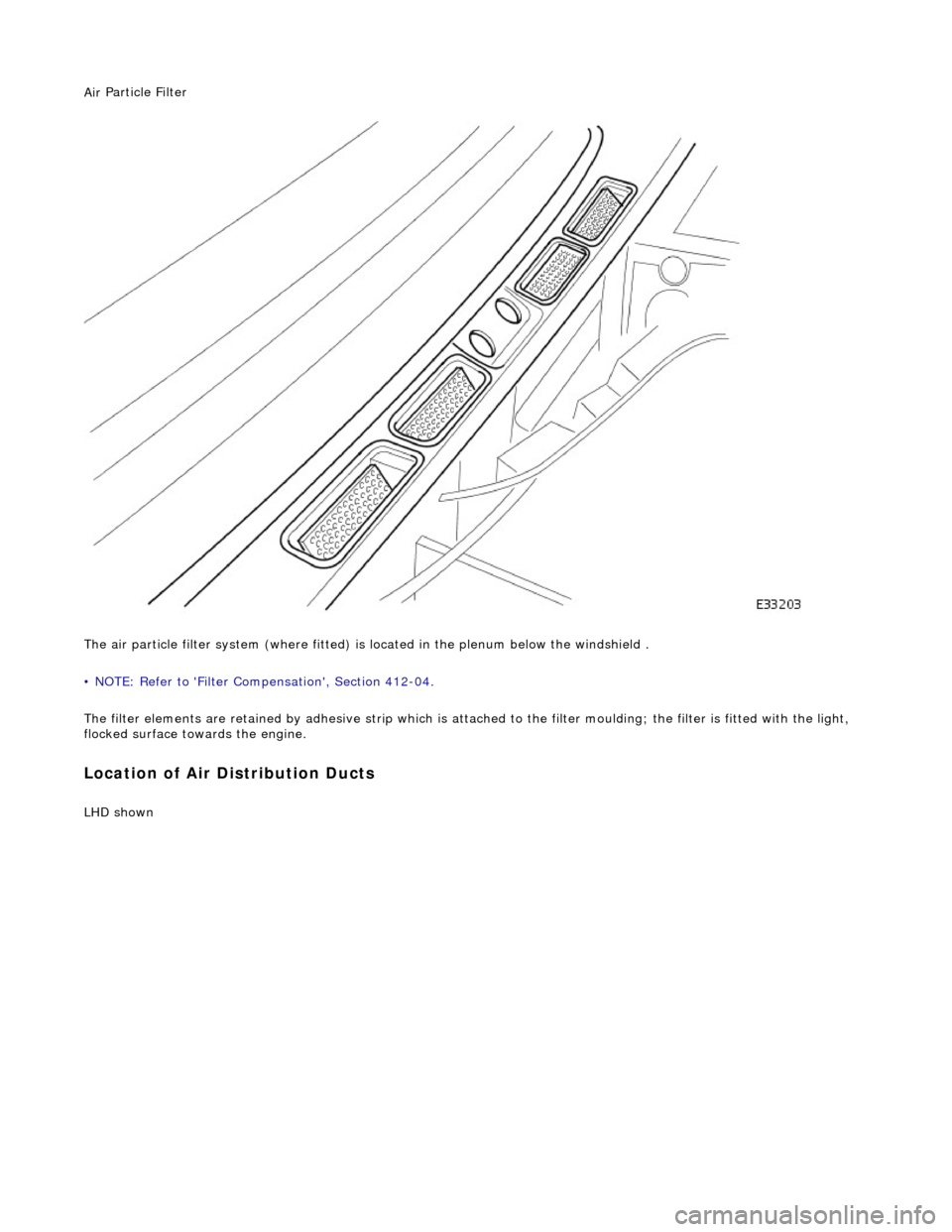 JAGUAR X308 1998 2.G Workshop Manual Air
 Particle Filter 
 
The air particle filter system  (where fitted) is located in the plenum below the windshield . 
• NOTE: Refer to Filter Compensation, Section 412-04. 
The filter elements a