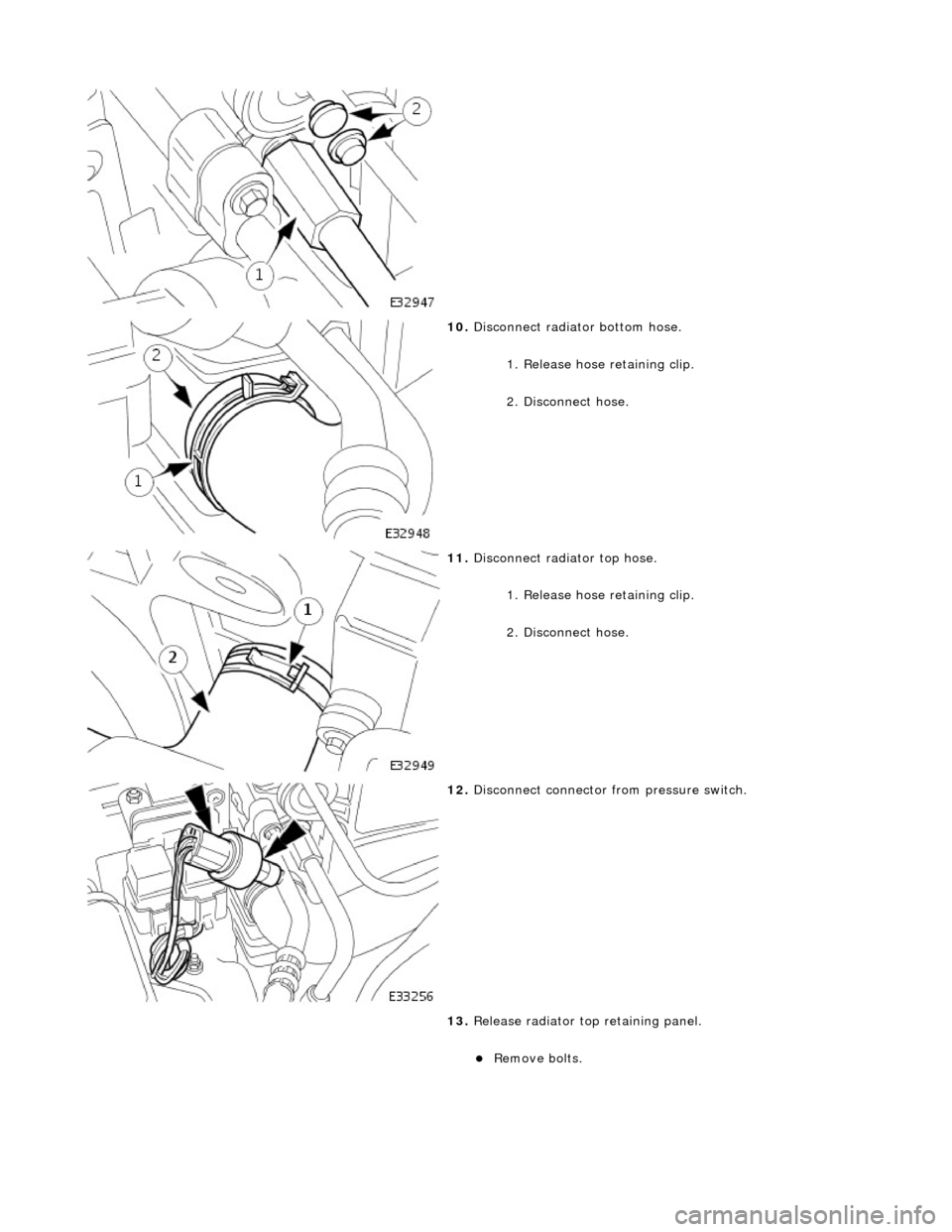 JAGUAR X308 1998 2.G Workshop Manual  
 
10. Disconnect radiator bottom hose. 
1. Release hose retaining clip. 
2. Disconnect hose. 
 
11. Disconnect radiator top hose. 
1. Release hose retaining clip. 
2. Disconnect hose. 
 
12. Disconn