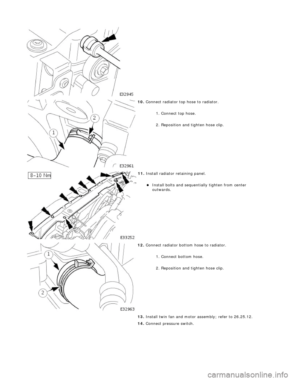 JAGUAR X308 1998 2.G Workshop Manual  
 
10. Connect radiator top hose to radiator. 
1. Connect top hose. 
2. Reposition and  tighten hose clip. 
 
11. Install radiator retaining panel. 
Install bolts and sequenti ally tighten from ce