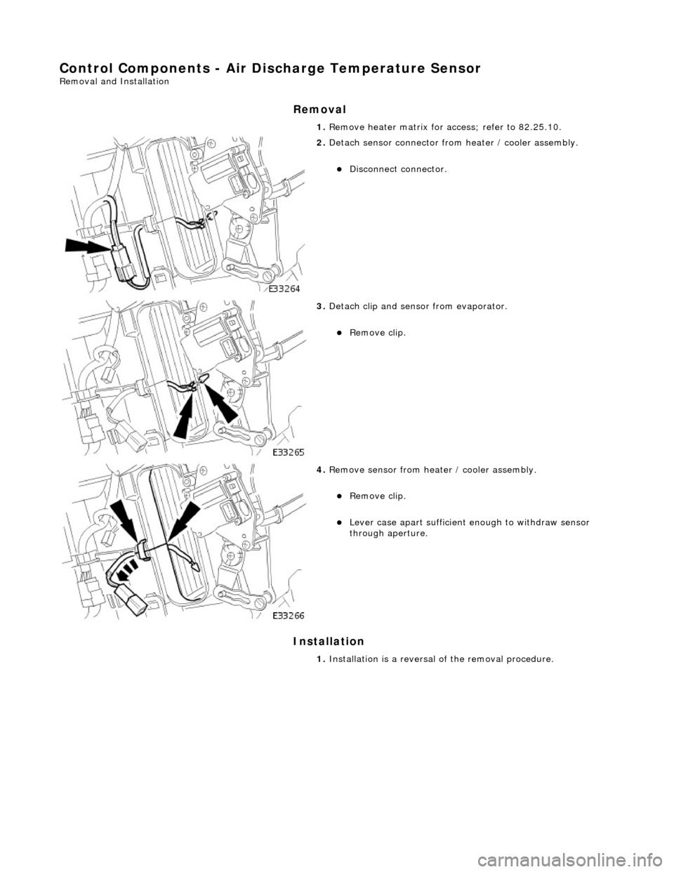 JAGUAR X308 1998 2.G Workshop Manual Control Components - Air Discharge Temperature Sensor 
Removal and Installation 
Removal 
Installation 
 
  1. 
Remove heater matrix for  access; refer to 82.25.10. 
 
2. Detach sensor connector from 