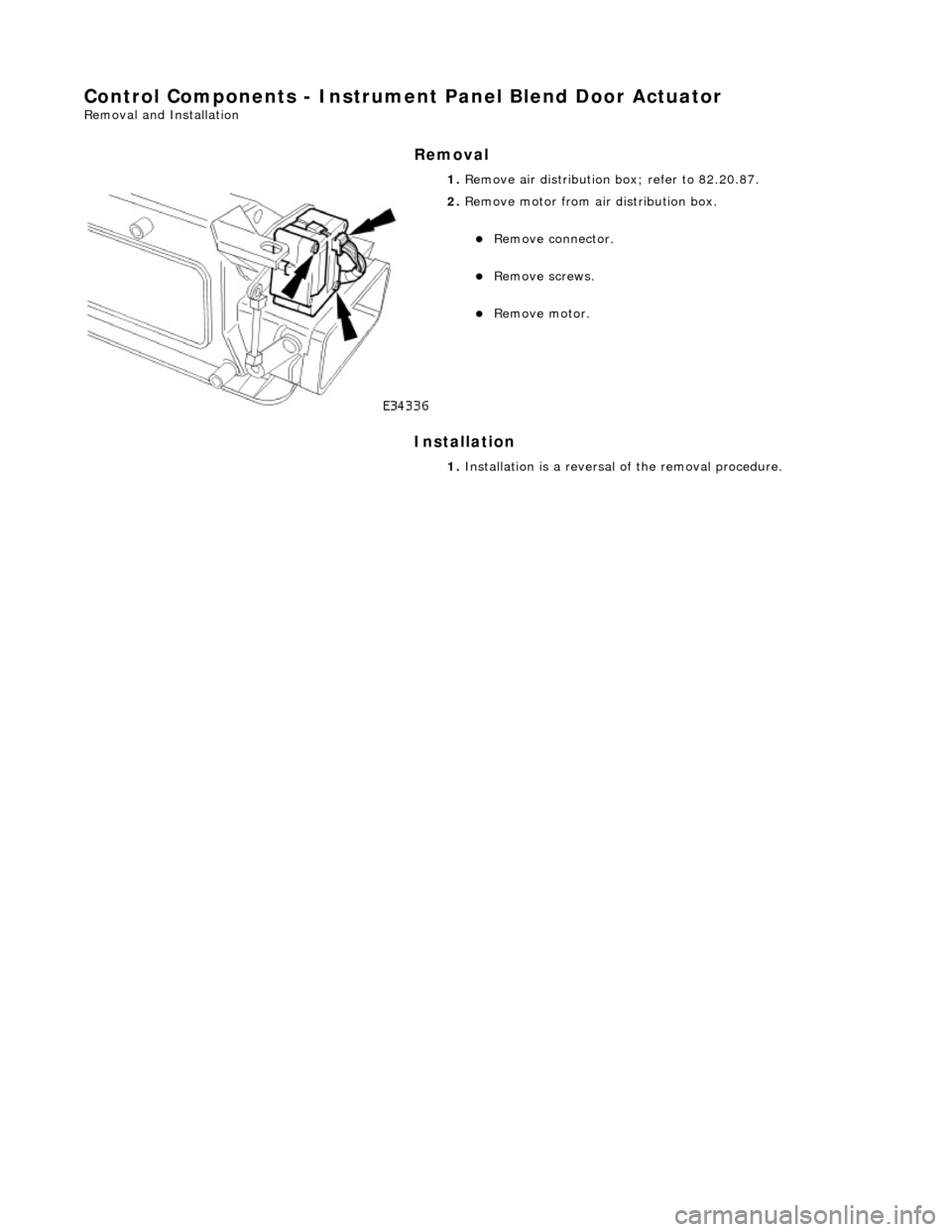 JAGUAR X308 1998 2.G Workshop Manual Control Components - Instrument Panel Blend Door Actuator 
Removal and Installation 
Removal 
Installation 
 
 1. 
Remove air distribution  box; refer to 82.20.87. 
 
2. Remove motor from air distribu