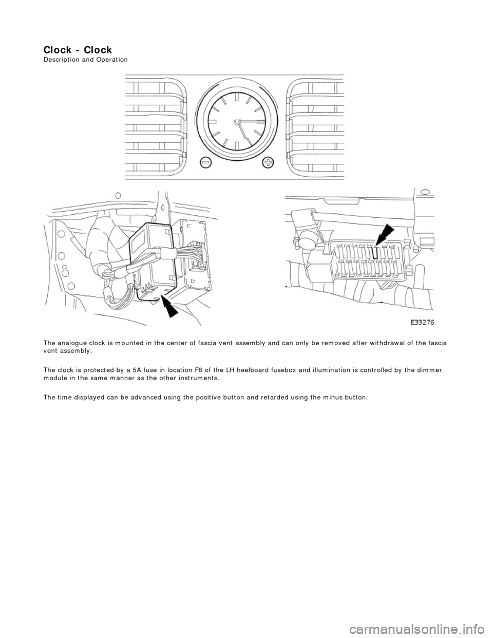 JAGUAR X308 1998 2.G Workshop Manual Clock - Clock 
Description and Operation  
The analogue clock is mounted in the center  of fascia vent assembly and can only be removed after withdrawal of the fascia 
vent assembly. 
The clock is pro