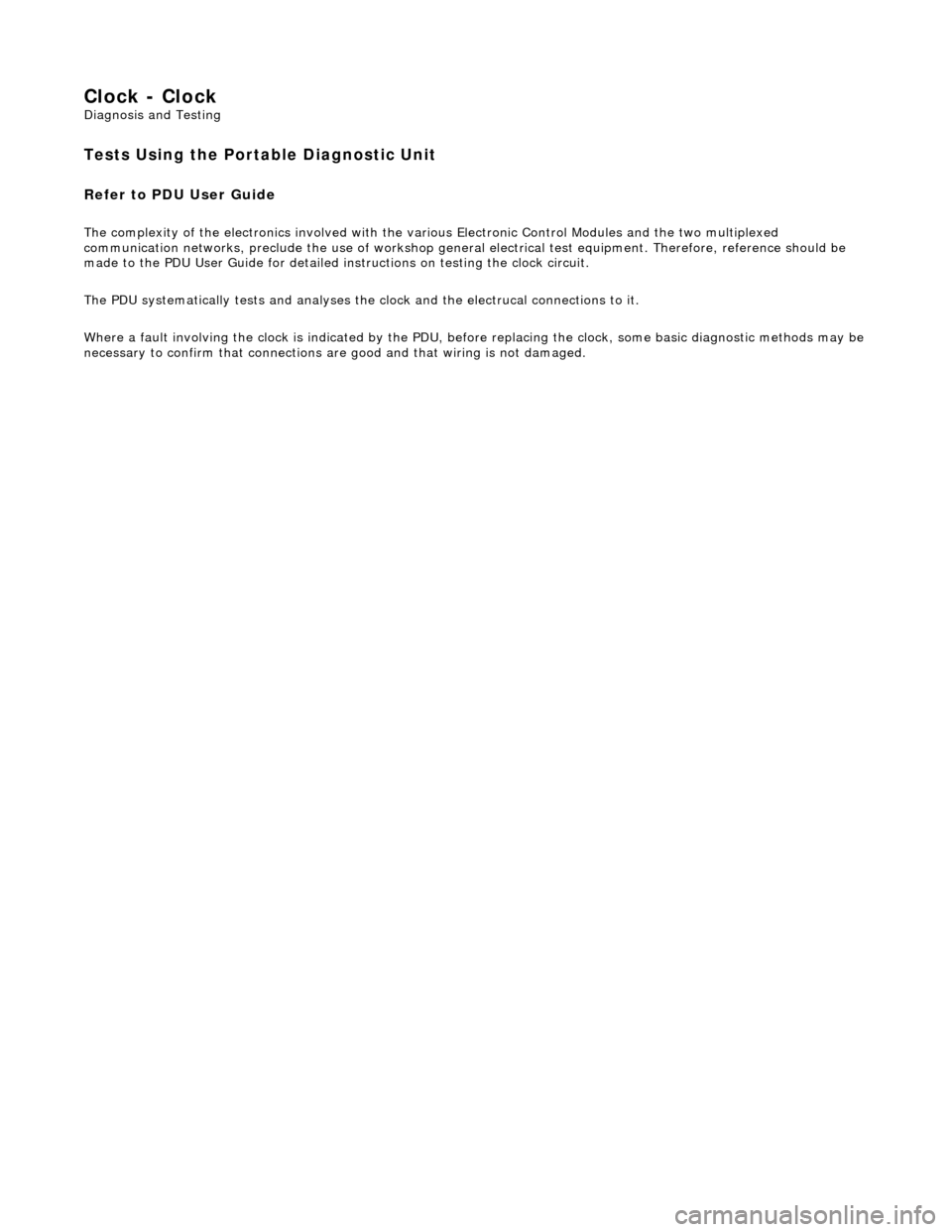 JAGUAR X308 1998 2.G Workshop Manual Clock - Clock 
Diagnosis and Testing 
Tests Using the Portable Diagnostic Unit 
Refer to PDU User Guide 
The complexity of the electronics involved with the various Electronic Control Modules and the 