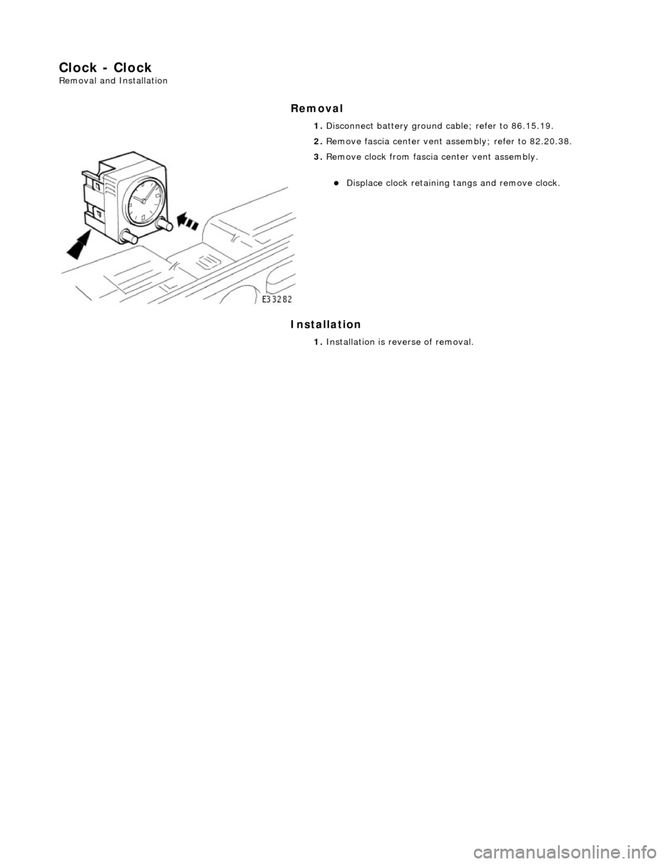JAGUAR X308 1998 2.G Workshop Manual Clock - Clock 
Removal and Installation 
Removal 
Installation 
 
 1. 
Disconnect battery ground cable; refer to 86.15.19. 
2.  Remove fascia center vent assembly; refer to 82.20.38. 
 
3. Remove cloc