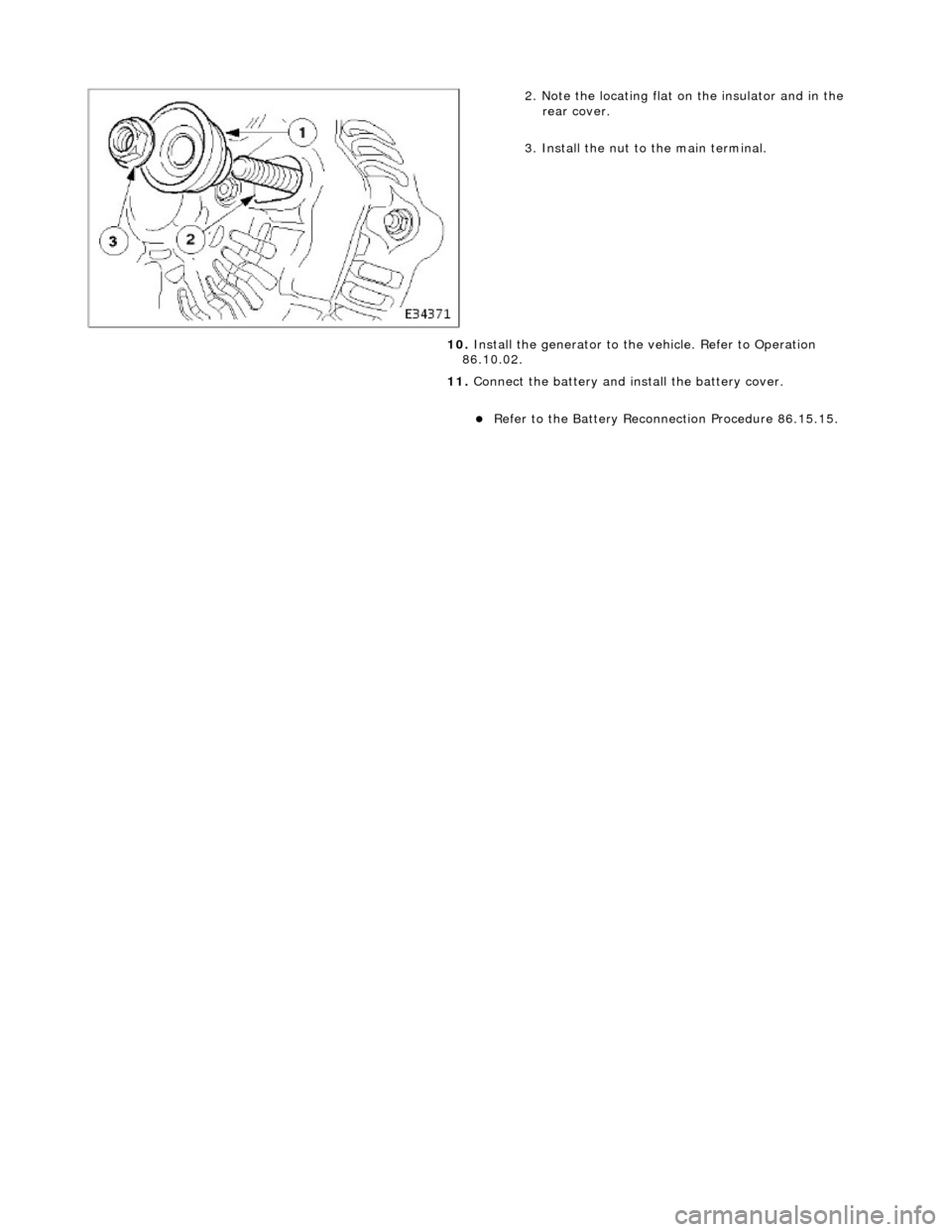 JAGUAR X308 1998 2.G Workshop Manual  
 
 
2. Note the locating flat on the insulator and in the rear cover. 
3. Install the nut to the main terminal. 
10.  Install the generator to the  vehicle. Refer to Operation 
86.10.02. 
11.  Conne