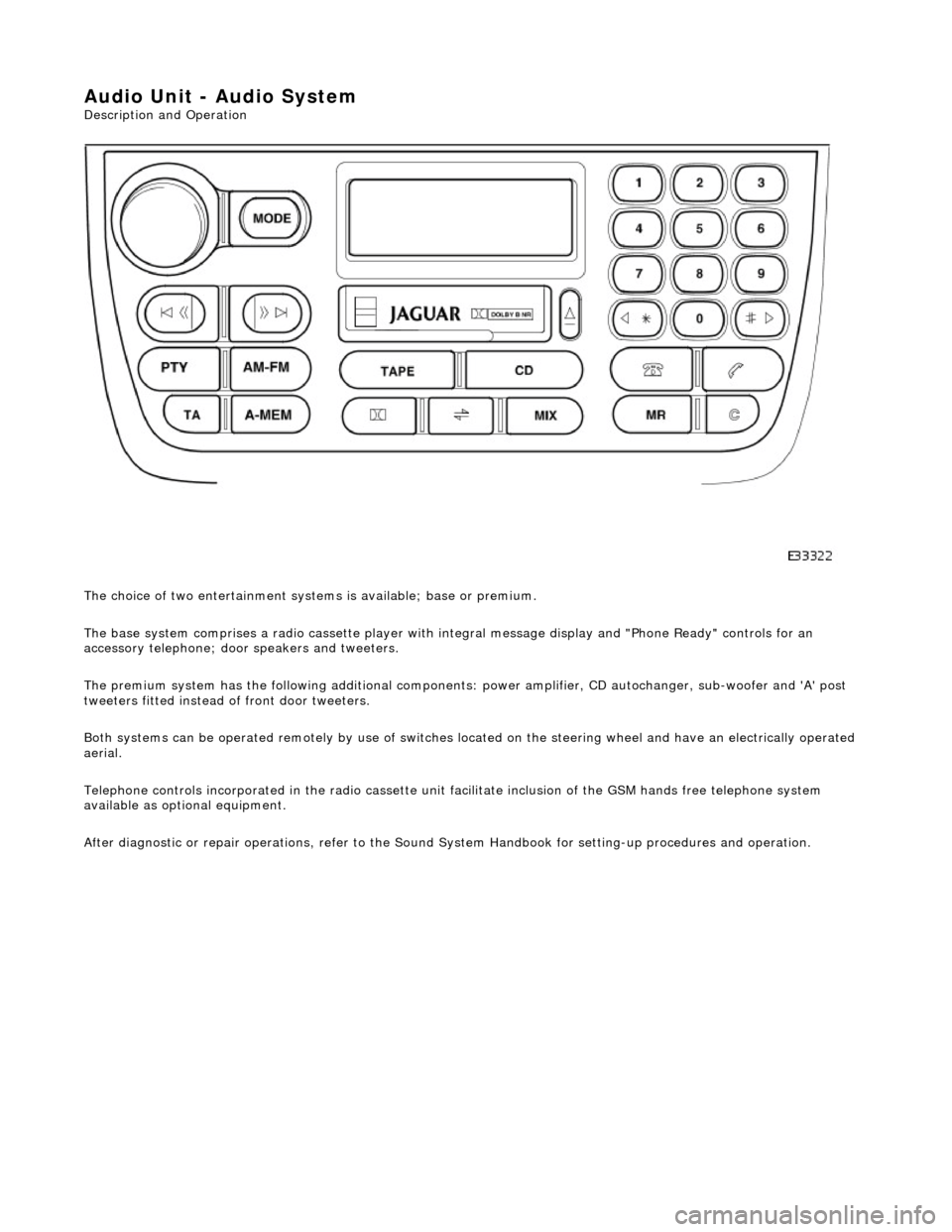 JAGUAR X308 1998 2.G Workshop Manual Audio Unit - Audio System 
Description and Operation  
The choice of two entertainment system s is available; base or premium. 
The base system comprises a radio cassette player with in tegral message