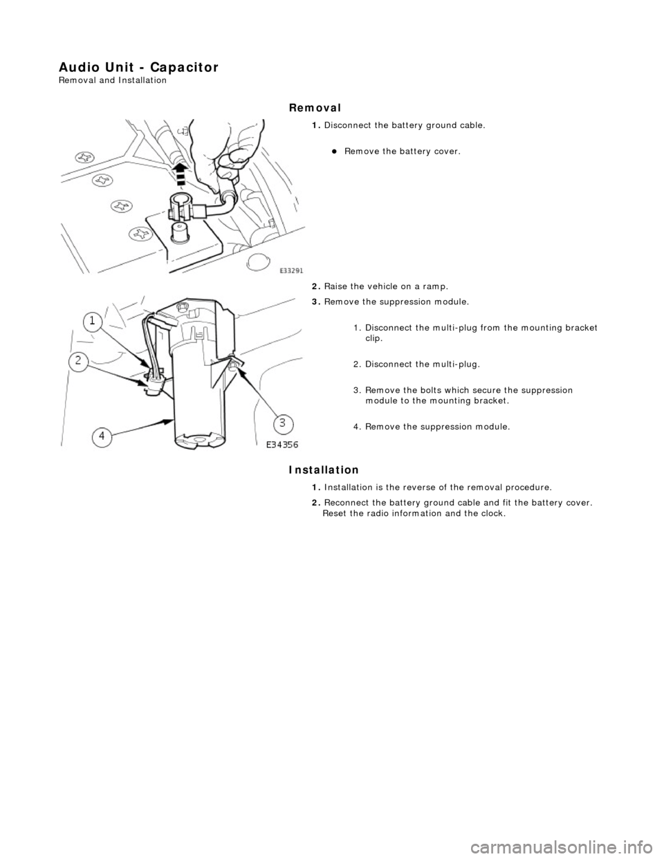 JAGUAR X308 1998 2.G Workshop Manual Audio Unit - Capacitor 
Removal and Installation 
Removal 
Installation 
 
 
 
1. Disconnect the batt ery ground cable. 
Remove the battery cover.  
2.  Raise the vehicle on a ramp. 
 
3. Remove th