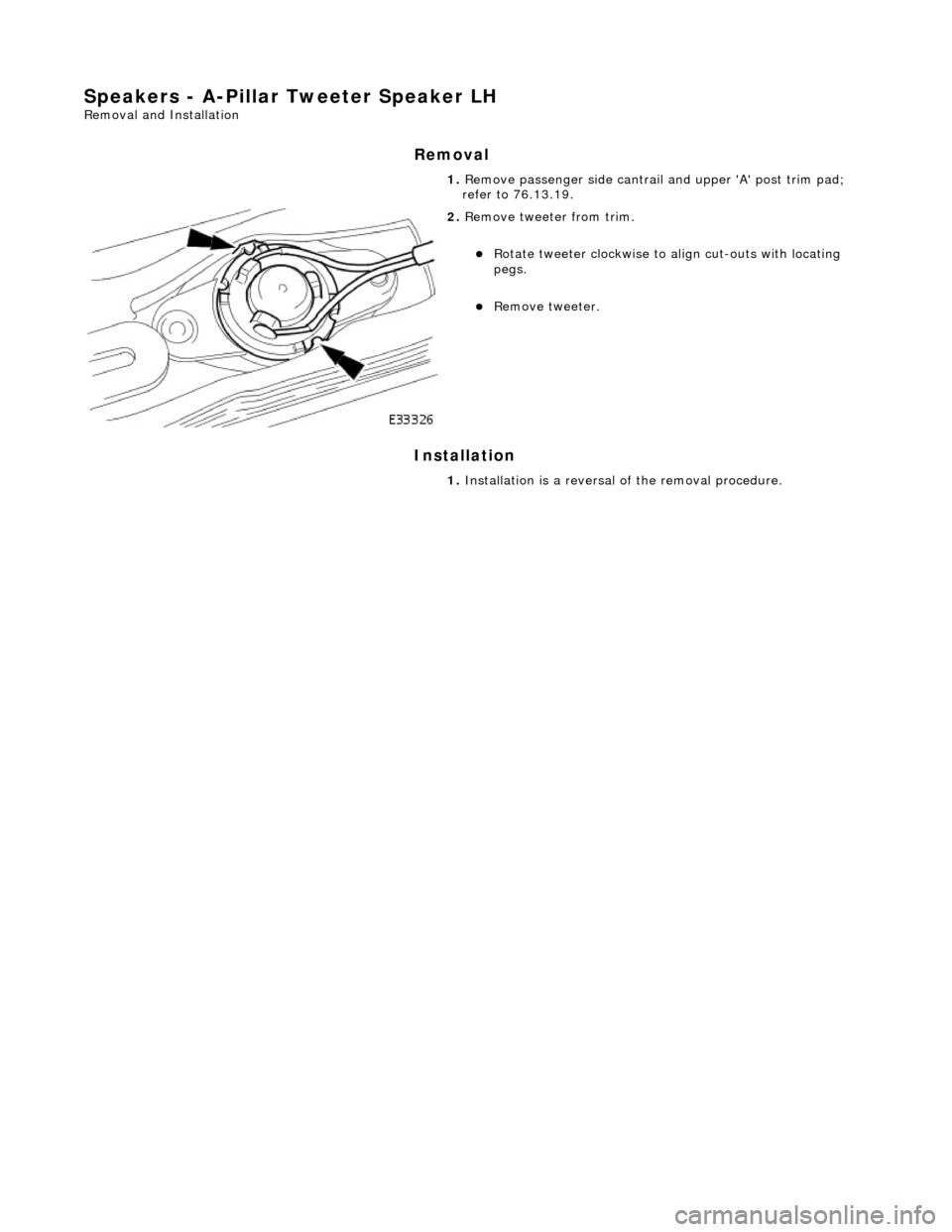 JAGUAR X308 1998 2.G Workshop Manual Speakers - A-Pillar Tweeter Speaker LH 
Removal and Installation 
Removal 
Installation 
 
  1. 
Remove passenger side cantrail  and upper A post trim pad; 
refer to 76.13.19. 
 
2.  Remove tweeter 