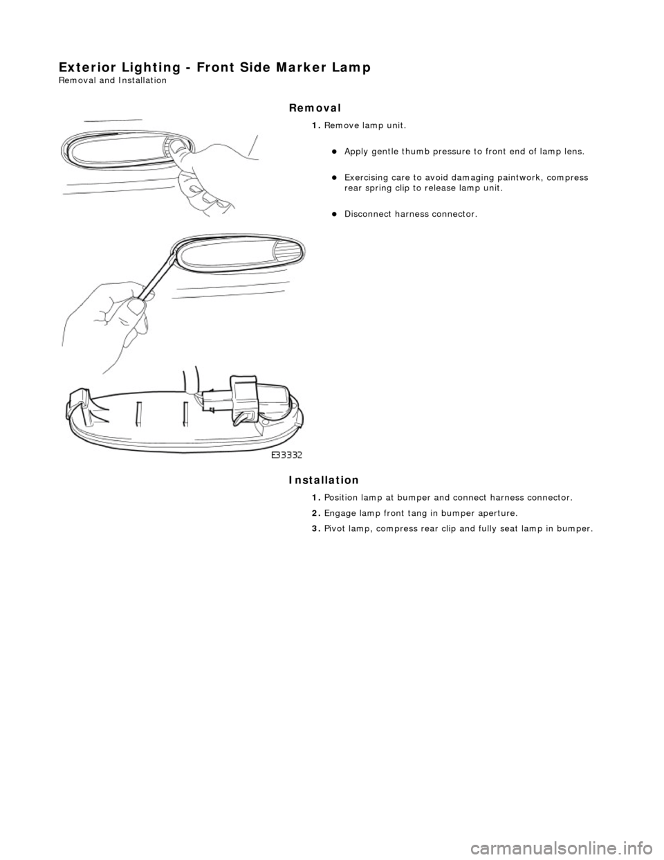 JAGUAR X308 1998 2.G Workshop Manual Exterior Lighting - Front Side Marker Lamp 
Removal and Installation 
Removal 
Installation 
 
 
 
1. Remove lamp unit. 
Apply gentle thumb pressure to  front end of lamp lens.  
Exercising care