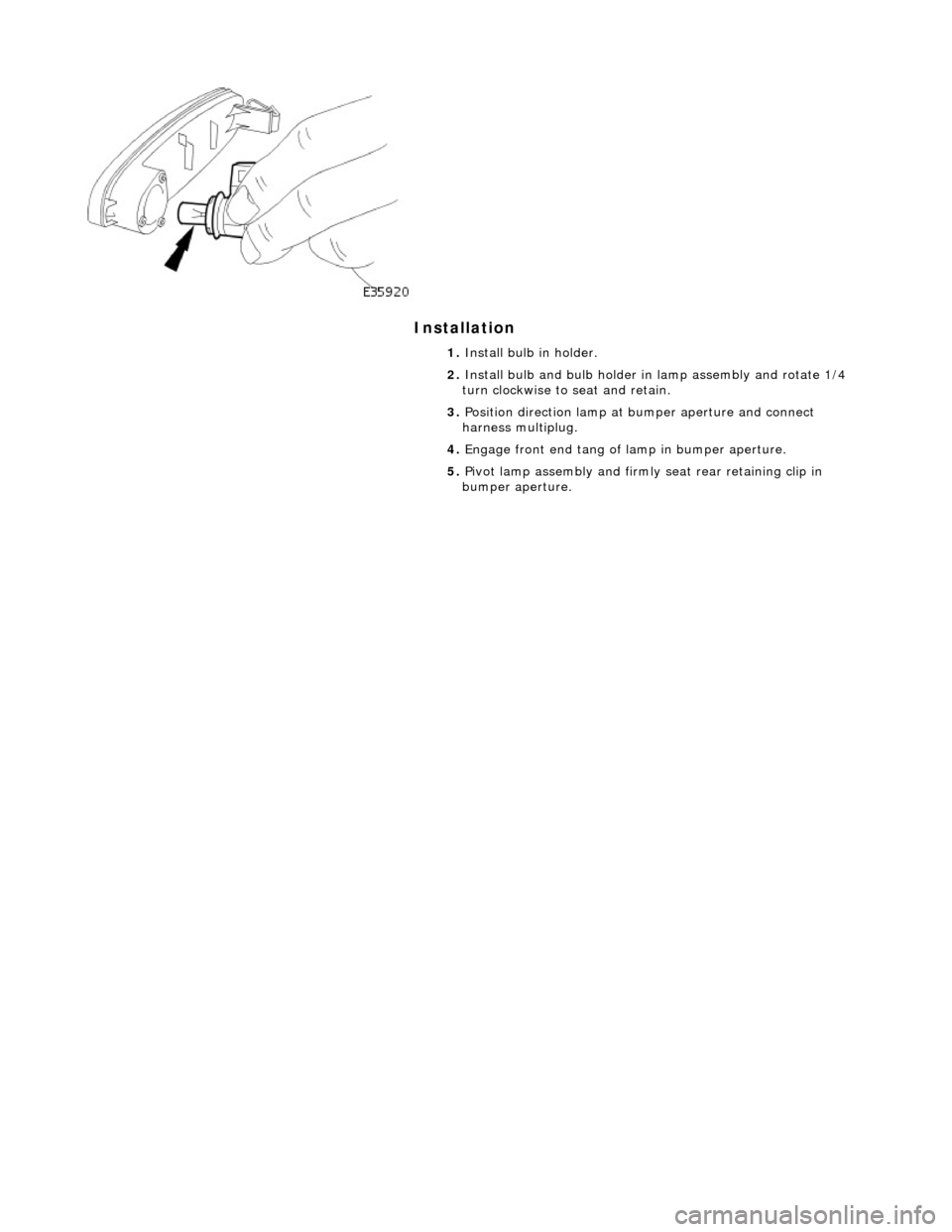 JAGUAR X308 1998 2.G Workshop Manual Installation 
 
 
 
1. Install bulb in holder. 
2.  Install bulb and bulb holder in lamp assembly and rotate 1/4 
turn clockwise to seat and retain. 
3.  Position direction lamp at  bumper aperture an