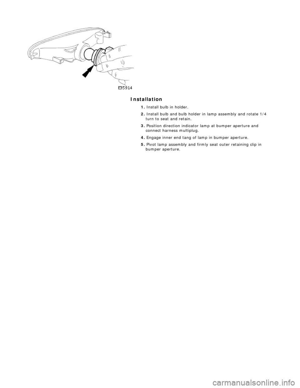 JAGUAR X308 1998 2.G Workshop Manual Installation 
 
 
 
1. Install bulb in holder. 
2.  Install bulb and bulb holder in lamp assembly and rotate 1/4 
turn to seat and retain. 
3.  Position direction indicator la mp at bumper aperture an