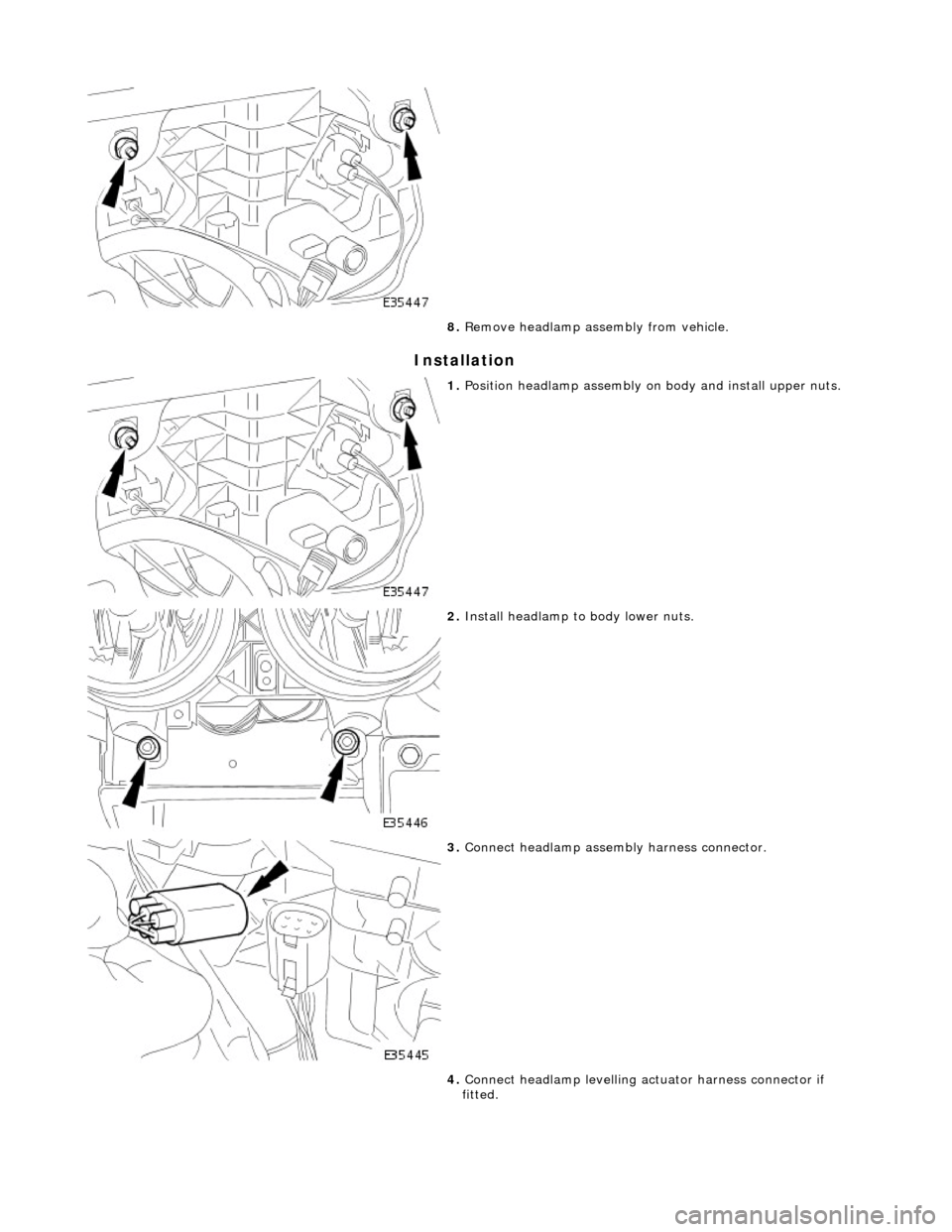 JAGUAR X308 1998 2.G Workshop Manual Installation 
 
8. Remove headlamp assembly from vehicle. 
 
1. Position headlamp assembly on body and install upper nuts. 
 
2. Install headlamp to  body lower nuts. 
 
3. Connect headlamp assembly h