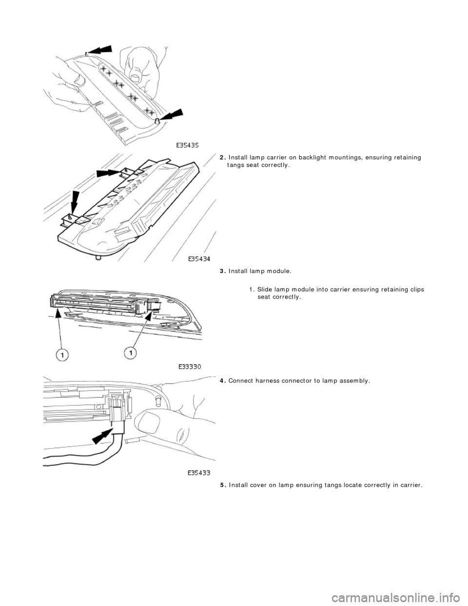 JAGUAR X308 1998 2.G Workshop Manual  
 
2. Install lamp carrier on backligh t mountings, ensuring retaining 
tangs seat correctly. 
 
3.  Install lamp module. 
1. Slide lamp module into ca rrier ensuring retaining clips
 seat correctly.