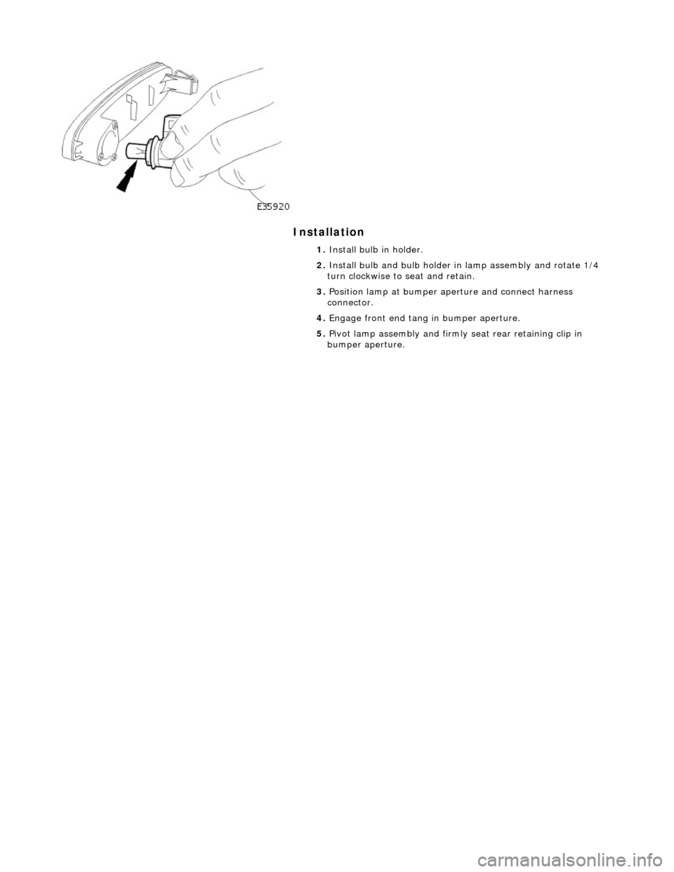 JAGUAR X308 1998 2.G Workshop Manual Installation 
 
 
 
1. Install bulb in holder. 
2.  Install bulb and bulb holder in lamp assembly and rotate 1/4 
turn clockwise to seat and retain. 
3.  Position lamp at bumper ap erture and connect 