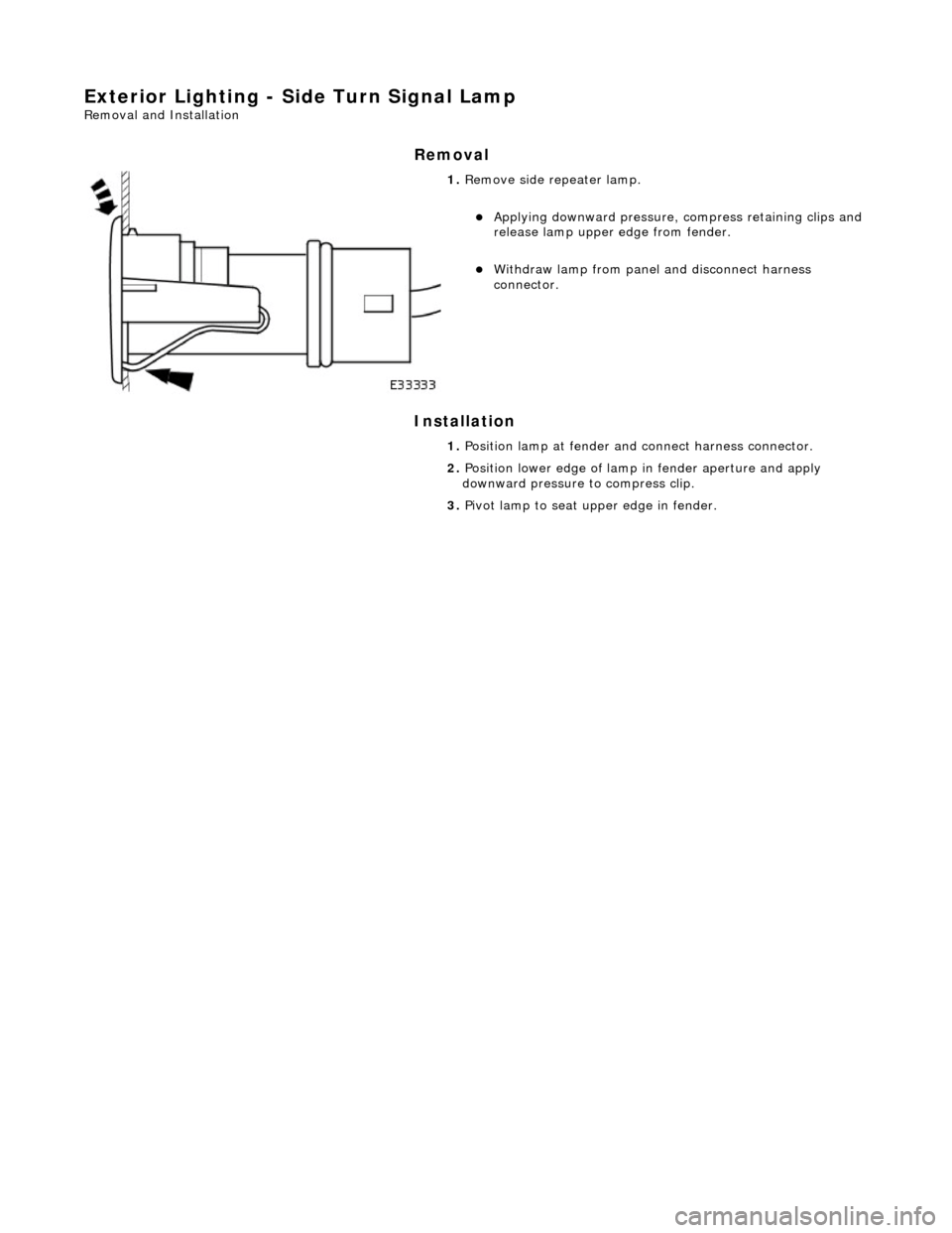 JAGUAR X308 1998 2.G Workshop Manual Exterior Lighting - Side Turn Signal Lamp 
Removal and Installation 
Removal 
Installation 
 
 
 
1. Remove side repeater lamp. 
Applying downward pressure,  compress retaining clips and 
release l