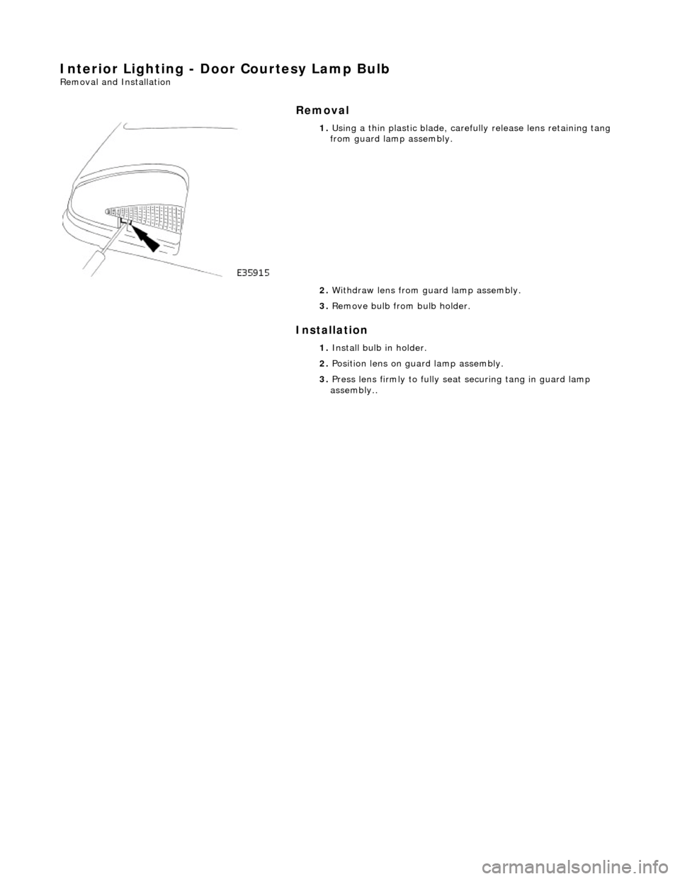 JAGUAR X308 1998 2.G Workshop Manual Interior Lighting - Door Courtesy Lamp Bulb 
Removal and Installation 
Removal 
Installation 
 
 
 
1. Using a thin plastic bl ade, carefully release lens retaining tang 
from guard lamp assembly. 
2.