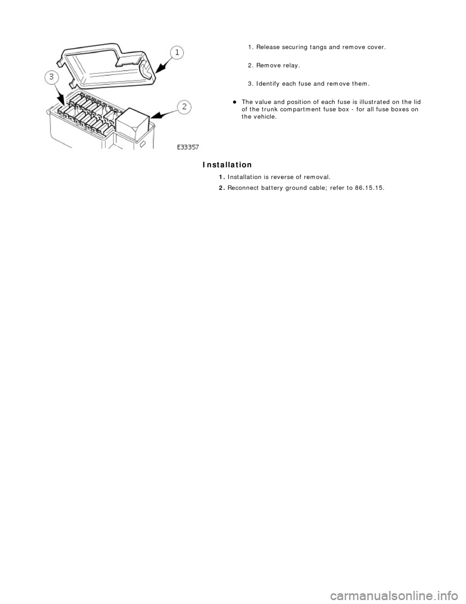 JAGUAR X308 1998 2.G Workshop Manual Installation 
 
 
 
1. Release securing tangs and remove cover. 
2. Remove relay. 
3. Identify each fuse and remove them. 
The value and position of each  fuse is illustrated on the lid 
of the tru