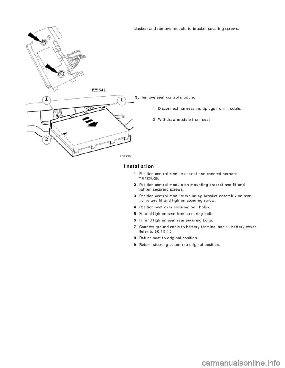 JAGUAR X308 1998 2.G Workshop Manual Installation 
 
  
slacken and remove module to bracket securing screws. 
 
9. 
Remove seat control module. 
1. Disconnect harness multiplugs from module. 
2. Withdraw module from seat 
1.  Position c