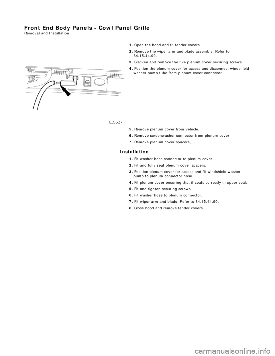 JAGUAR X308 1998 2.G Workshop Manual Front End Body Panels - Cowl Panel Grille 
Removal and Installation 
Installation 
 
  1. 
Open the hood and fit fender covers. 
2.  Remove the wiper arm and  blade assembly. Refer to 
84.15.44.90. 
3