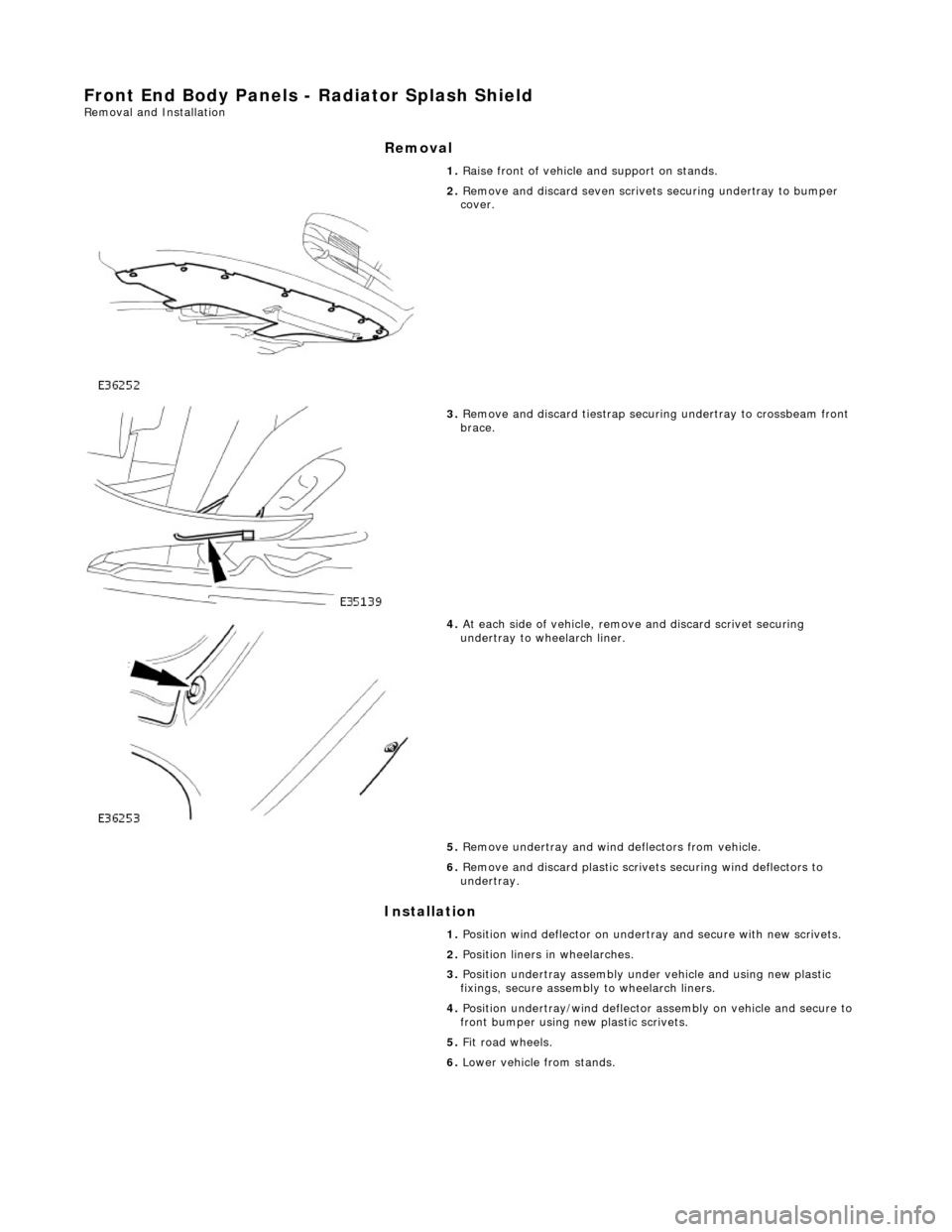 JAGUAR X308 1998 2.G Workshop Manual Front End Body Panels - Radiator Splash Shield Removal and Installation 
Removal 
Installation 
 
 1. 
Raise front of vehicle and support on stands. 
 
2. Remove and discard seven scrivets  securing u