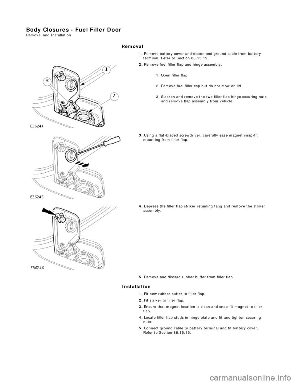 JAGUAR X308 1998 2.G Workshop Manual Body Closures - Fuel Filler Door Removal and Installation 
Removal 
Installation 
 
 1. 
Remove battery cover and disconnect ground cable from battery 
terminal. Refer to Section 86.15.19. 
 
2.  Remo