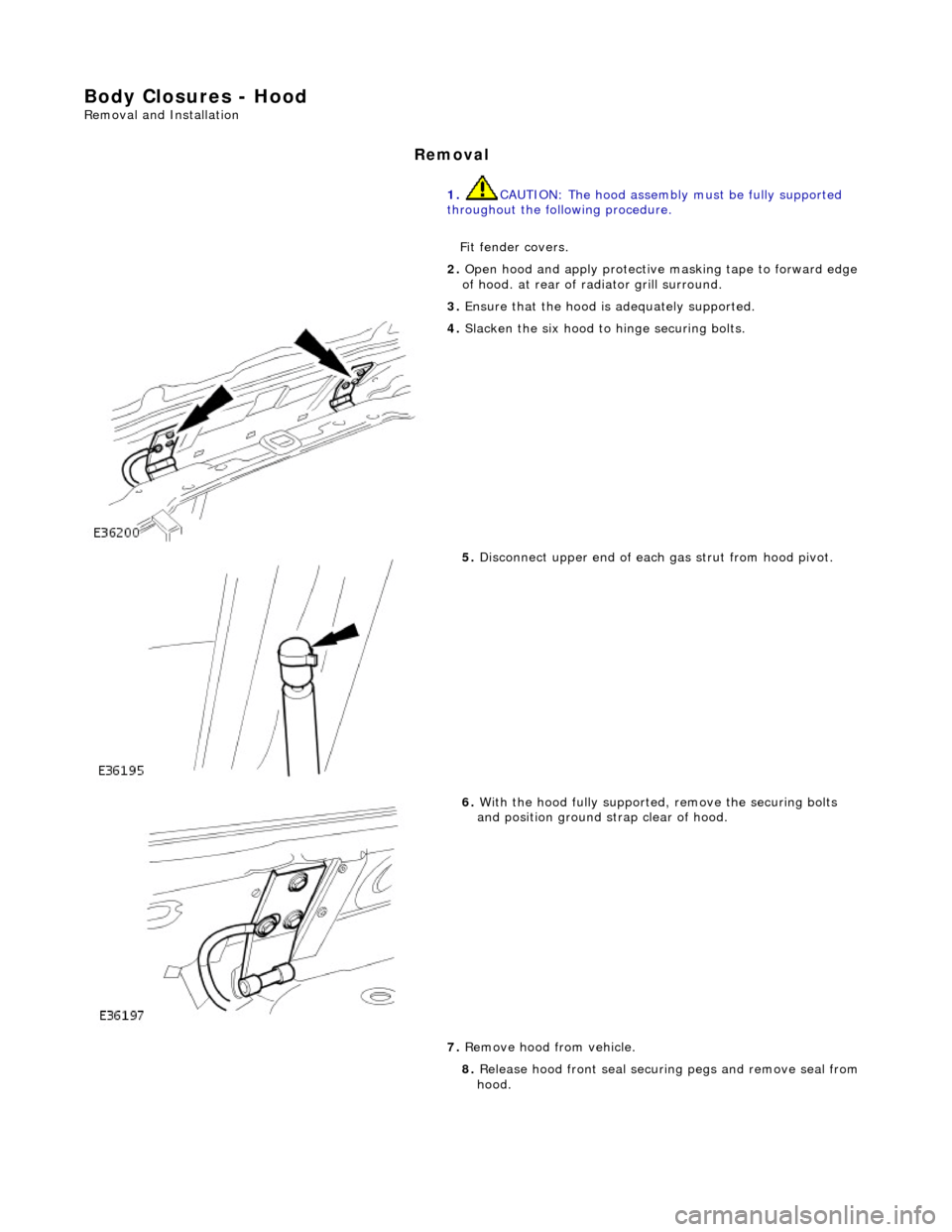JAGUAR X308 1998 2.G Workshop Manual Body Closures - Hood 
Removal and Installation 
Removal 
1. CAUTION: The hood assembly  must be fully supported 
throughout the following procedure. 
Fit fender covers. 
2.  Open hood and apply protec