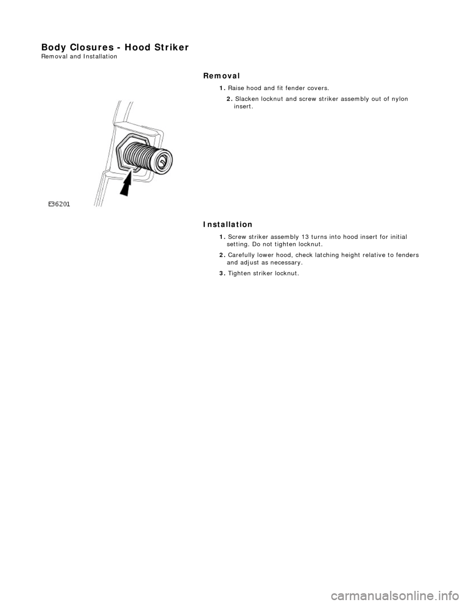 JAGUAR X308 1998 2.G Workshop Manual Body Closures - Hood Striker 
Removal and Installation 
Removal 
Installation 
 
 1. 
Raise hood and fit fender covers. 
 
2. Slacken locknut and screw stri ker assembly out of nylon 
insert. 
1.  Scr
