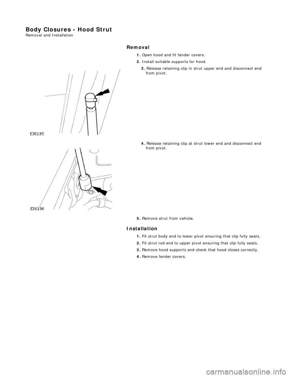 JAGUAR X308 1998 2.G Workshop Manual Body Closures - Hood Strut 
Removal and Installation 
Removal 
Installation 
 
 1. 
Open hood and fit fender covers. 
2.  Install suitable supports for hood. 
 
3. Release retaining clip in stru t upp