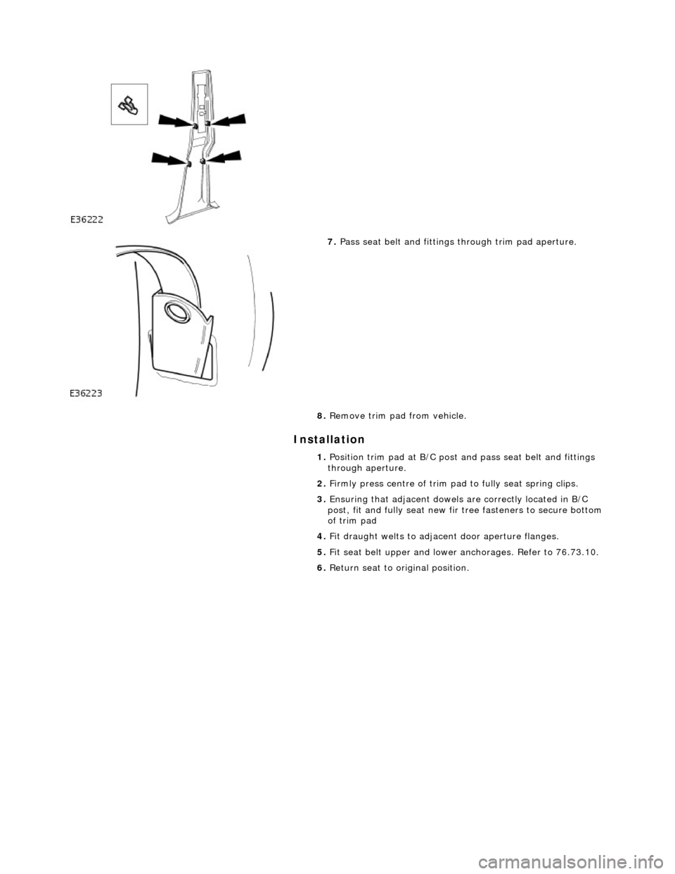 JAGUAR X308 1998 2.G Workshop Manual Installation 
 
 
 
 
7. Pass seat belt and fittings through trim pad aperture. 
8.  Remove trim pad from vehicle. 
1.  Position trim pad at B/C post an d pass seat belt and fittings 
through aperture